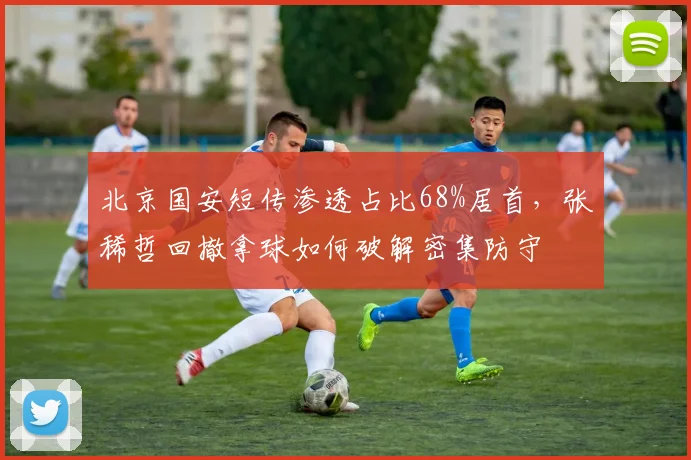 北京国安短传渗透占比68%居首,张稀哲回撤拿球如何破解密集防守
