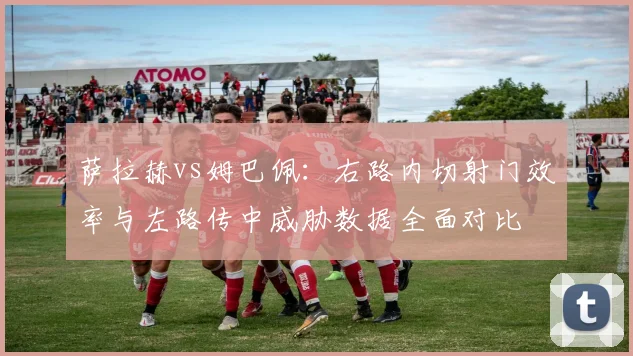 萨拉赫vs姆巴佩:右路内切射门效率与左路传中威胁数据全面对比