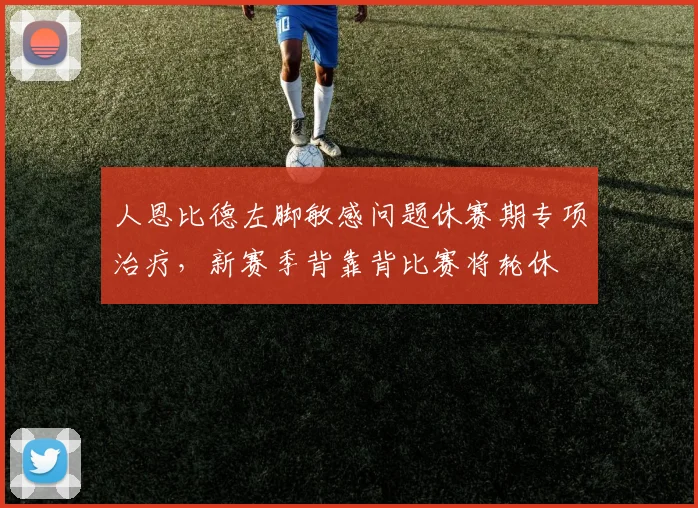 人恩比德左脚敏感问题休赛期专项治疗,新赛季背靠背比赛将轮休