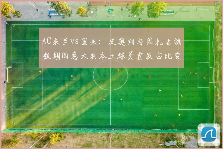 AC米兰vs国米：皮奥利与因扎吉执教期间意大利本土球员首发占比变化对比