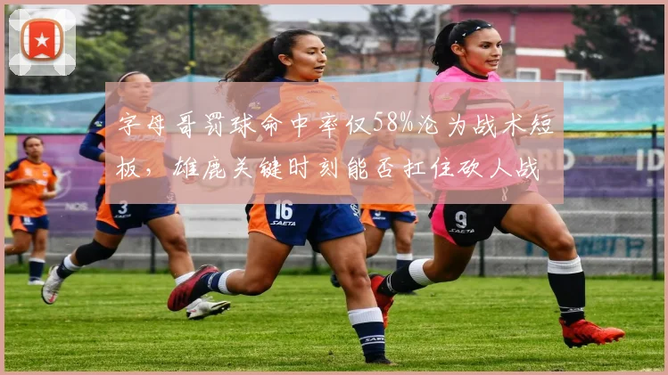 字母哥罚球命中率仅58%沦为战术短板,雄鹿关键时刻能否扛住砍人战术?