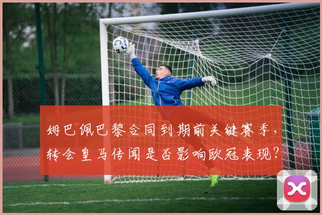 姆巴佩巴黎合同到期前关键赛季,转会皇马传闻是否影响欧冠表现?