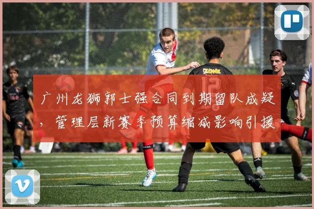 广州龙狮郭士强合同到期留队成疑,管理层新赛季预算缩减影响引援?