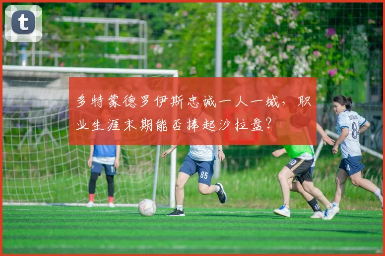 多特蒙德罗伊斯忠诚一人一城,职业生涯末期能否捧起沙拉盘?