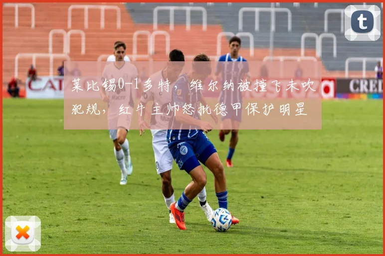 莱比锡0-1多特,维尔纳被撞飞未吹犯规,红牛主帅怒批德甲保护明星